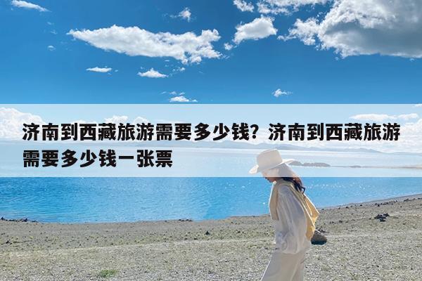 济南到西藏旅游需要多少钱?济南到西藏旅游需要多少钱一张票