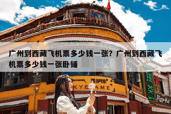 广州到西藏飞机票多少钱一张?广州到西藏飞机票多少钱一张卧铺