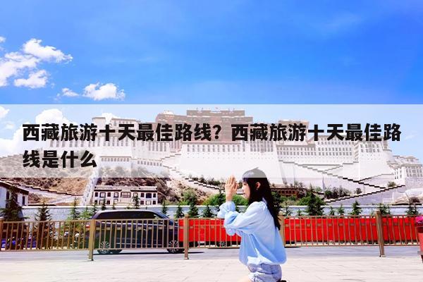 西藏旅游十天最佳路线?西藏旅游十天最佳路线是什么