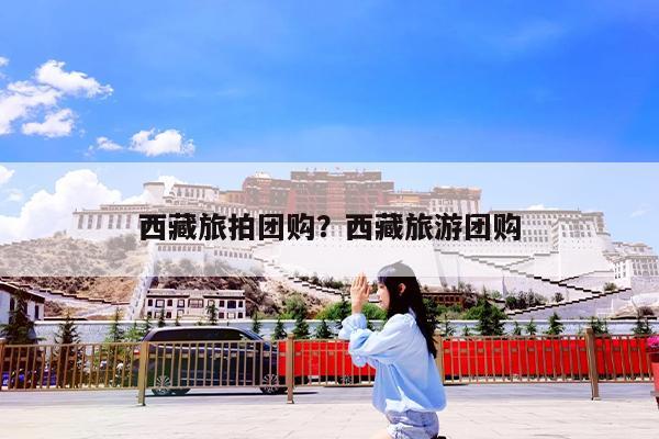 西藏旅拍团购?西藏旅游团购