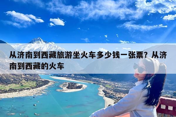 从济南到西藏旅游坐火车多少钱一张票?从济南到西藏的火车